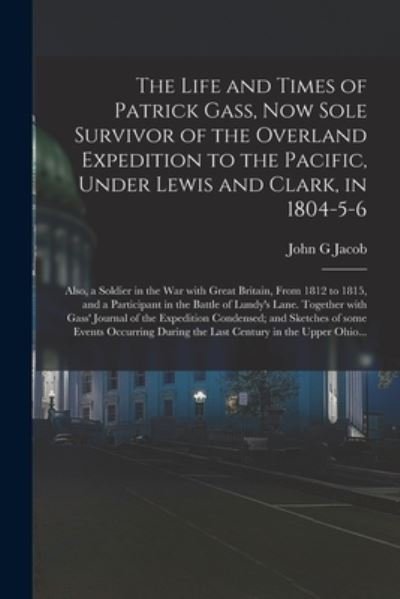 The Life and Times of Patrick Gass, Now Sole Survivor of the Overland Expedition to the Pacific, Under Lewis and Clark, in 1804-5-6; Also, a Soldier in the War With Great Britain, From 1812 to 1815, and a Participant in the Battle of Lundy's Lane.... - John G Jacob - Bøger - Legare Street Press - 9781014547538 - September 9, 2021